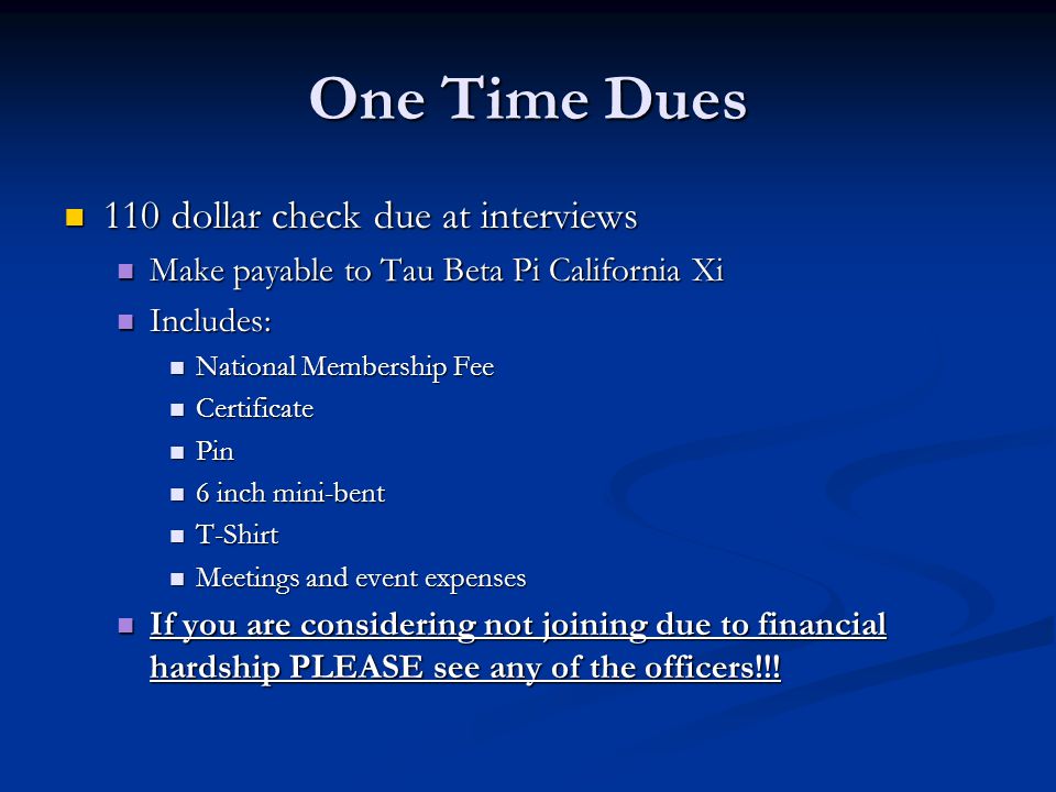 One Time Dues 110 dollar check due at interviews 110 dollar check due at interviews Make payable to Tau Beta Pi California Xi Make payable to Tau Beta Pi California Xi Includes: Includes: National Membership Fee National Membership Fee Certificate Certificate Pin Pin 6 inch mini-bent 6 inch mini-bent T-Shirt T-Shirt Meetings and event expenses Meetings and event expenses If you are considering not joining due to financial hardship PLEASE see any of the officers!!.