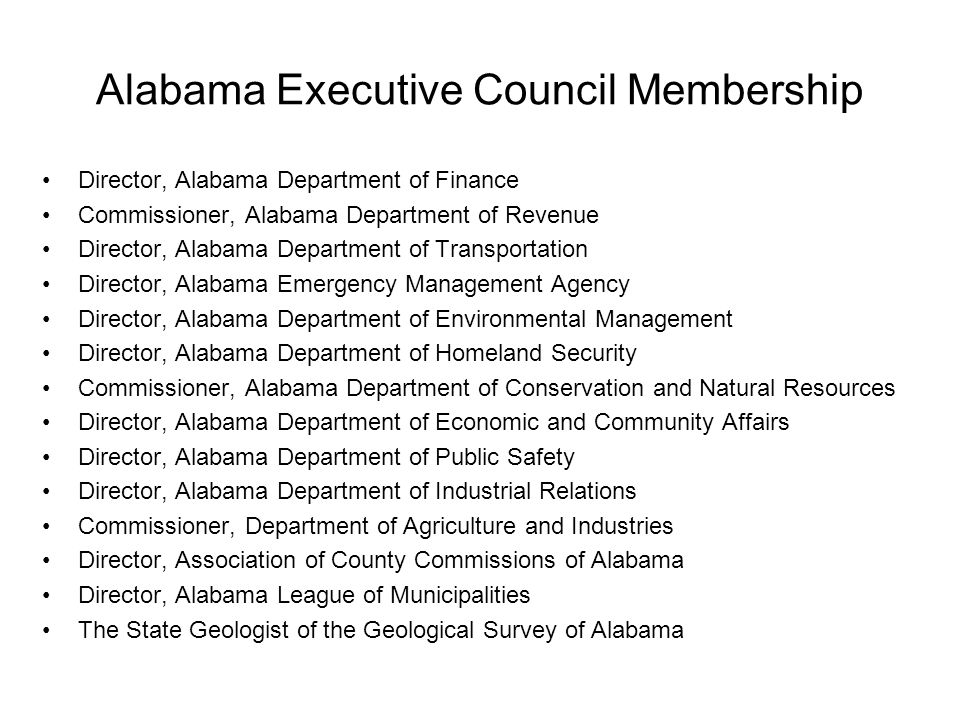 Alabama Executive Council Membership Director, Alabama Department of Finance Commissioner, Alabama Department of Revenue Director, Alabama Department of Transportation Director, Alabama Emergency Management Agency Director, Alabama Department of Environmental Management Director, Alabama Department of Homeland Security Commissioner, Alabama Department of Conservation and Natural Resources Director, Alabama Department of Economic and Community Affairs Director, Alabama Department of Public Safety Director, Alabama Department of Industrial Relations Commissioner, Department of Agriculture and Industries Director, Association of County Commissions of Alabama Director, Alabama League of Municipalities The State Geologist of the Geological Survey of Alabama