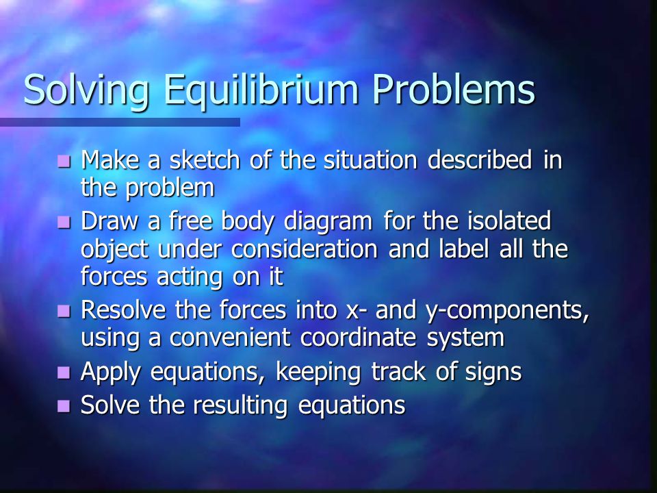 Solving Equilibrium Problems Make a sketch of the situation described in the problem Make a sketch of the situation described in the problem Draw a free body diagram for the isolated object under consideration and label all the forces acting on it Draw a free body diagram for the isolated object under consideration and label all the forces acting on it Resolve the forces into x- and y-components, using a convenient coordinate system Resolve the forces into x- and y-components, using a convenient coordinate system Apply equations, keeping track of signs Apply equations, keeping track of signs Solve the resulting equations Solve the resulting equations