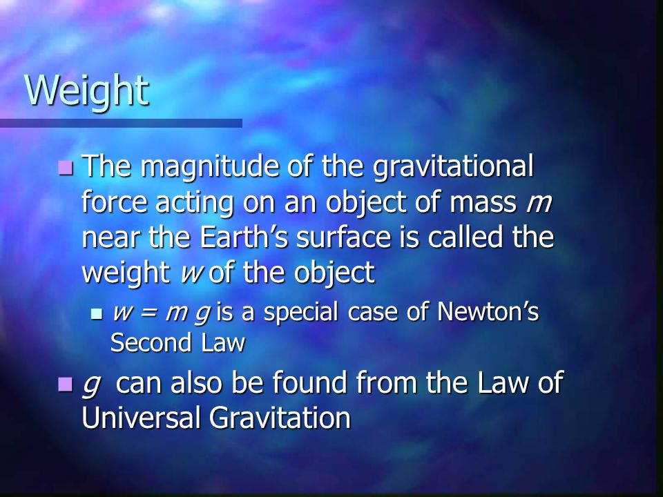 Weight The magnitude of the gravitational force acting on an object of mass m near the Earth’s surface is called the weight w of the object The magnitude of the gravitational force acting on an object of mass m near the Earth’s surface is called the weight w of the object w = m g is a special case of Newton’s Second Law w = m g is a special case of Newton’s Second Law g can also be found from the Law of Universal Gravitation g can also be found from the Law of Universal Gravitation