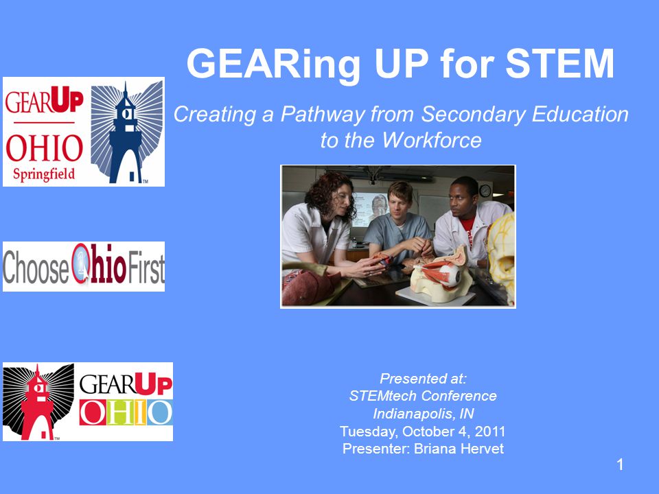 1 GEARing UP for STEM Creating a Pathway from Secondary Education to the Workforce Presented at: STEMtech Conference Indianapolis, IN Tuesday, October 4, 2011 Presenter: Briana Hervet