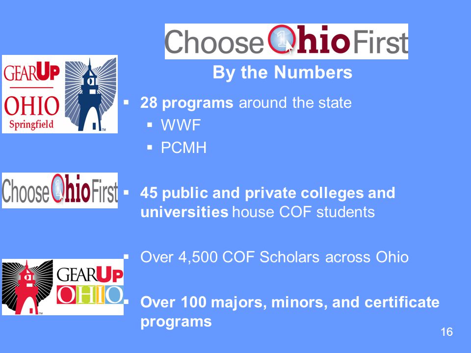 16 By the Numbers  28 programs around the state  WWF  PCMH  45 public and private colleges and universities house COF students  Over 4,500 COF Scholars across Ohio  Over 100 majors, minors, and certificate programs