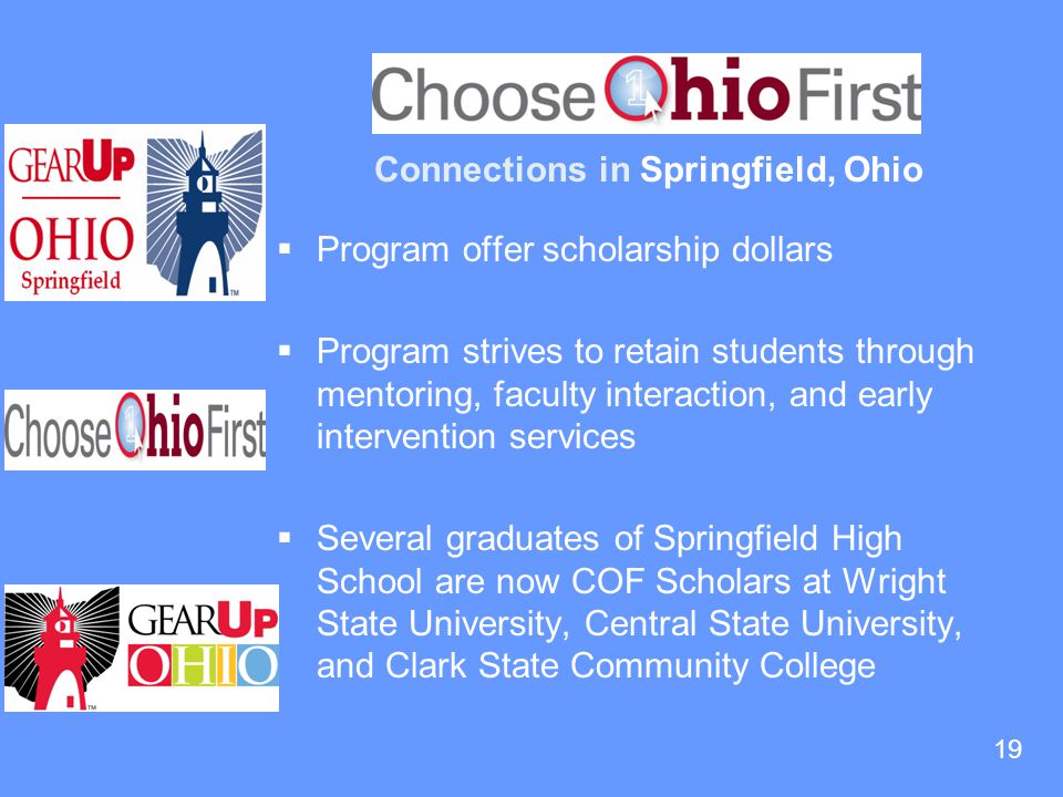 19 Connections in Springfield, Ohio  Program offer scholarship dollars  Program strives to retain students through mentoring, faculty interaction, and early intervention services  Several graduates of Springfield High School are now COF Scholars at Wright State University, Central State University, and Clark State Community College