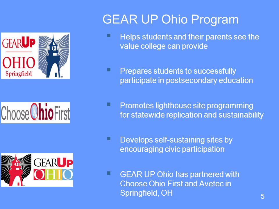 5 GEAR UP Ohio Program  Helps students and their parents see the value college can provide  Prepares students to successfully participate in postsecondary education  Promotes lighthouse site programming for statewide replication and sustainability  Develops self-sustaining sites by encouraging civic participation  GEAR UP Ohio has partnered with Choose Ohio First and Avetec in Springfield, OH