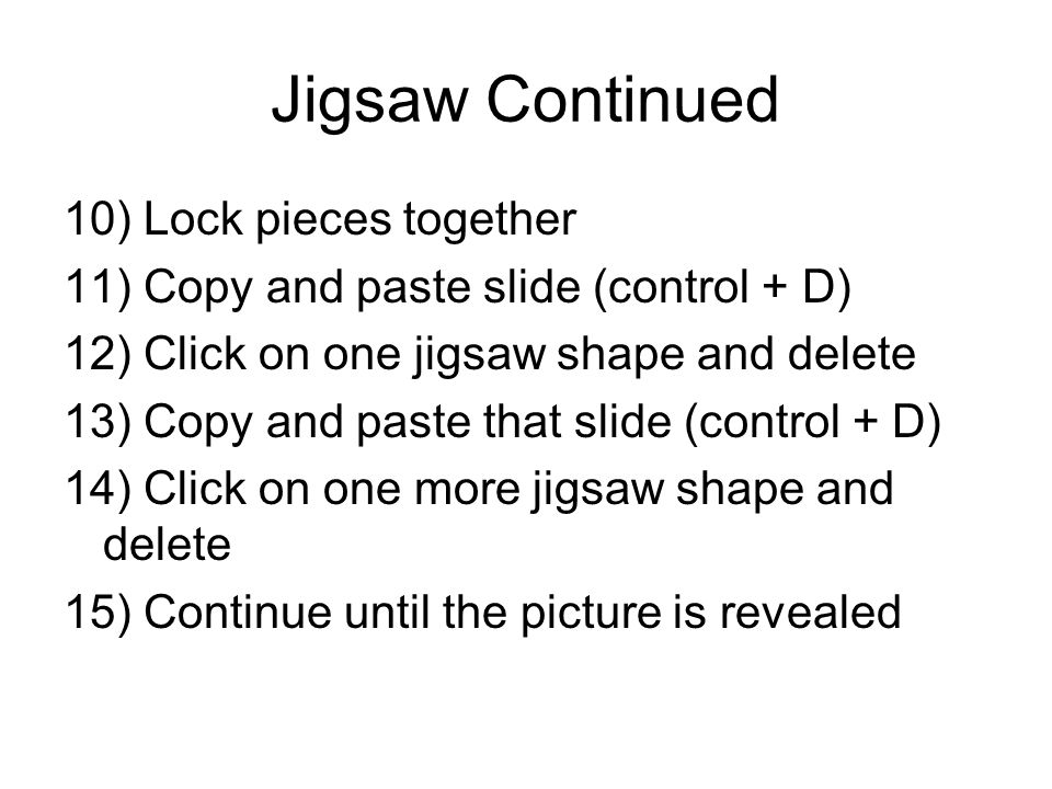 Jigsaw Continued 10) Lock pieces together 11) Copy and paste slide (control + D) 12) Click on one jigsaw shape and delete 13) Copy and paste that slide (control + D) 14) Click on one more jigsaw shape and delete 15) Continue until the picture is revealed