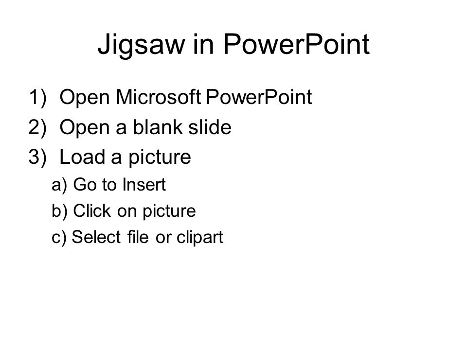 Jigsaw in PowerPoint 1)Open Microsoft PowerPoint 2)Open a blank slide 3)Load a picture a) Go to Insert b) Click on picture c) Select file or clipart
