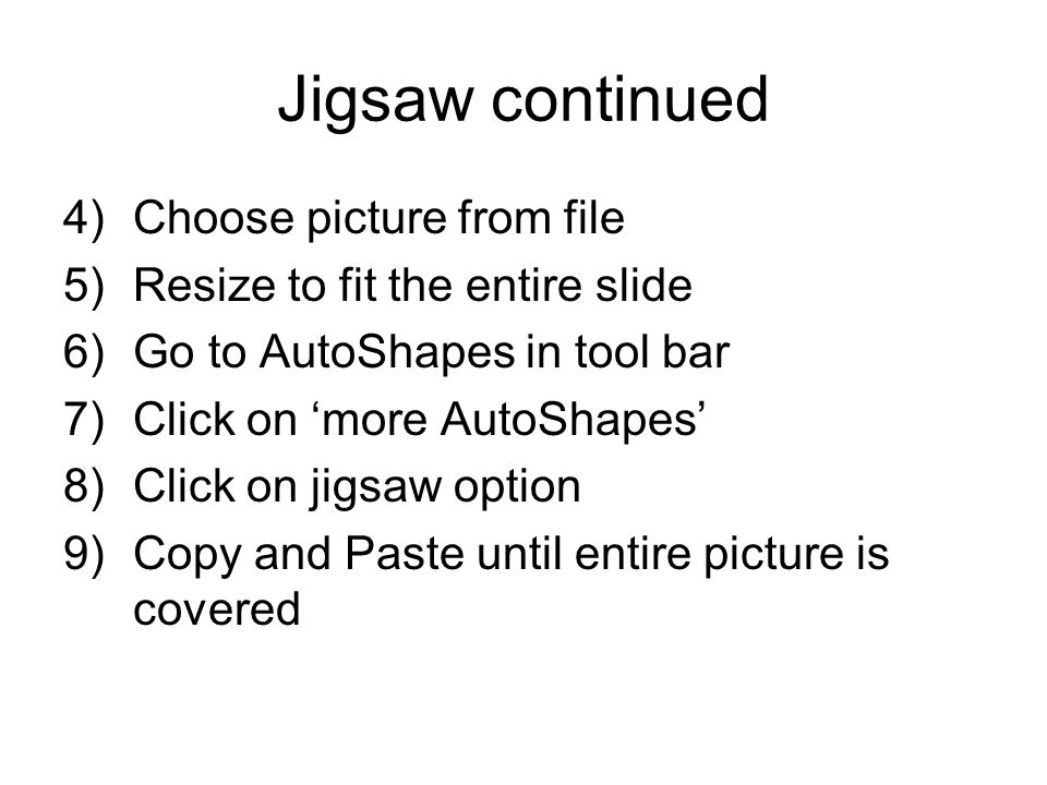 Jigsaw continued 4)Choose picture from file 5)Resize to fit the entire slide 6)Go to AutoShapes in tool bar 7)Click on ‘more AutoShapes’ 8)Click on jigsaw option 9)Copy and Paste until entire picture is covered