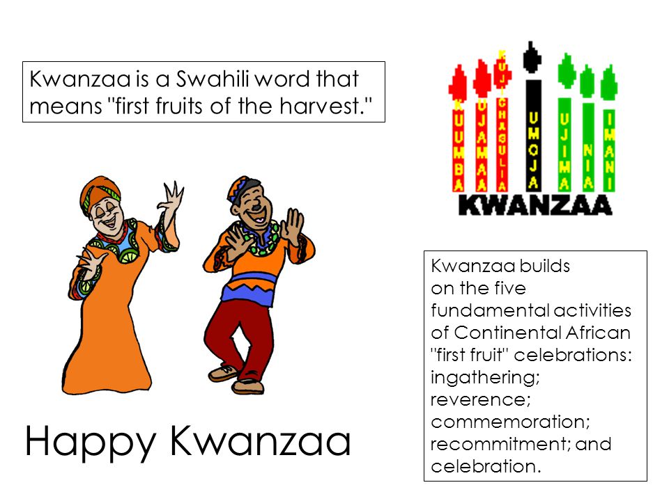 Kwanzaa is a Swahili word that means first fruits of the harvest. Kwanzaa builds on the five fundamental activities of Continental African first fruit celebrations: ingathering; reverence; commemoration; recommitment; and celebration.