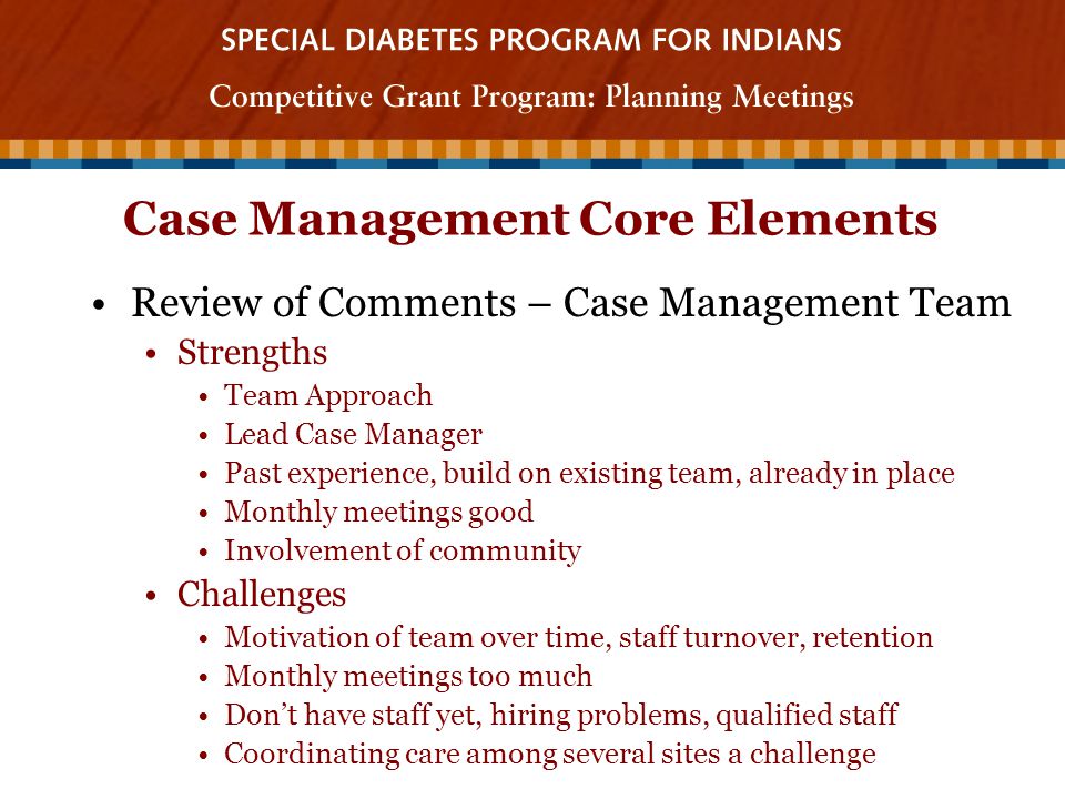 Case Management Core Elements Review of Comments – Case Management Team Strengths Team Approach Lead Case Manager Past experience, build on existing team, already in place Monthly meetings good Involvement of community Challenges Motivation of team over time, staff turnover, retention Monthly meetings too much Don’t have staff yet, hiring problems, qualified staff Coordinating care among several sites a challenge