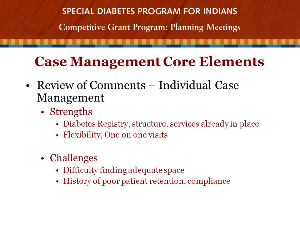 Case Management Core Elements Review of Comments – Individual Case Management Strengths Diabetes Registry, structure, services already in place Flexibility, One on one visits Challenges Difficulty finding adequate space History of poor patient retention, compliance