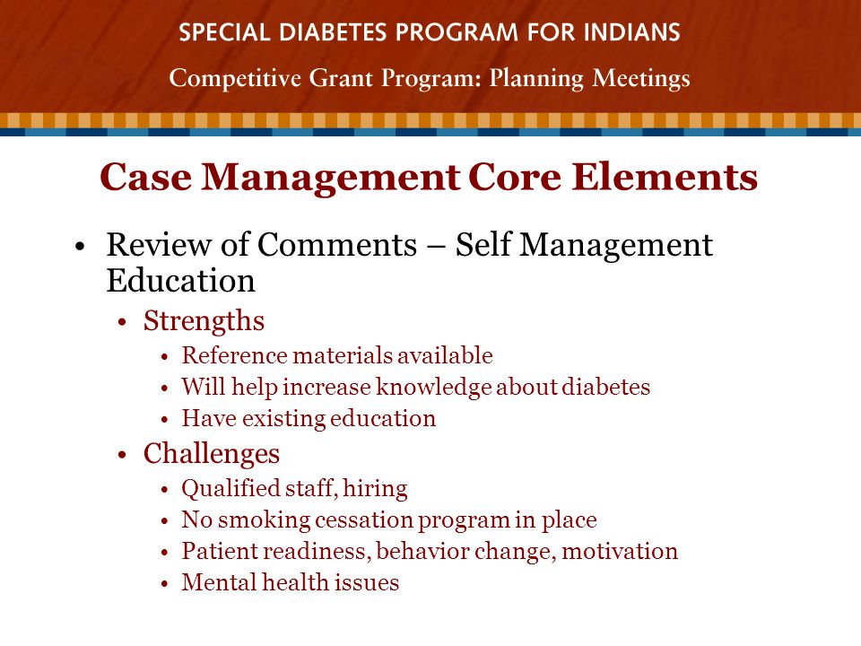 Case Management Core Elements Review of Comments – Self Management Education Strengths Reference materials available Will help increase knowledge about diabetes Have existing education Challenges Qualified staff, hiring No smoking cessation program in place Patient readiness, behavior change, motivation Mental health issues