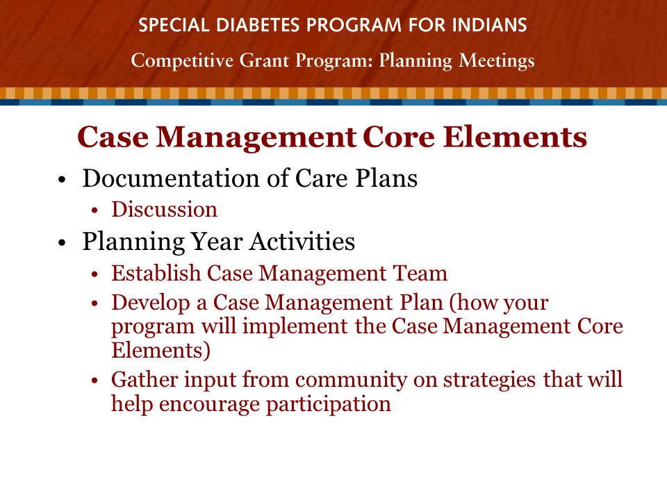 Case Management Core Elements Documentation of Care Plans Discussion Planning Year Activities Establish Case Management Team Develop a Case Management Plan (how your program will implement the Case Management Core Elements) Gather input from community on strategies that will help encourage participation