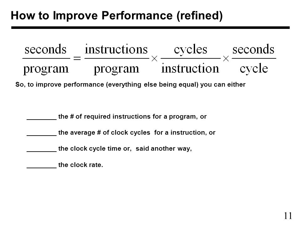 11 So, to improve performance (everything else being equal) you can either ________ the # of required instructions for a program, or ________ the average # of clock cycles for a instruction, or ________ the clock cycle time or, said another way, ________ the clock rate.