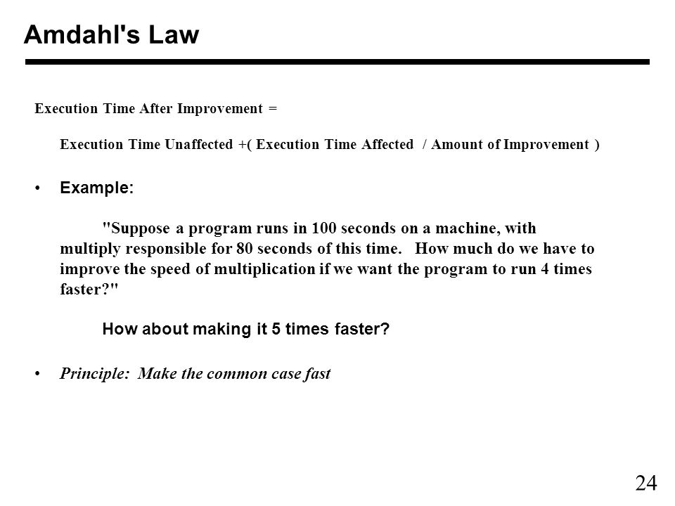 24 Execution Time After Improvement = Execution Time Unaffected +( Execution Time Affected / Amount of Improvement ) Example: Suppose a program runs in 100 seconds on a machine, with multiply responsible for 80 seconds of this time.