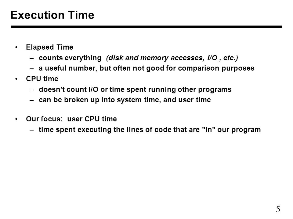 5 Elapsed Time –counts everything (disk and memory accesses, I/O, etc.) –a useful number, but often not good for comparison purposes CPU time –doesn t count I/O or time spent running other programs –can be broken up into system time, and user time Our focus: user CPU time –time spent executing the lines of code that are in our program Execution Time