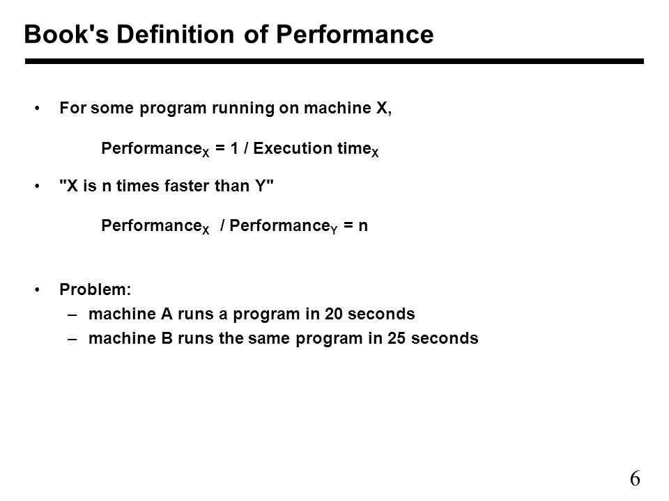 6 For some program running on machine X, Performance X = 1 / Execution time X X is n times faster than Y Performance X / Performance Y = n Problem: –machine A runs a program in 20 seconds –machine B runs the same program in 25 seconds Book s Definition of Performance