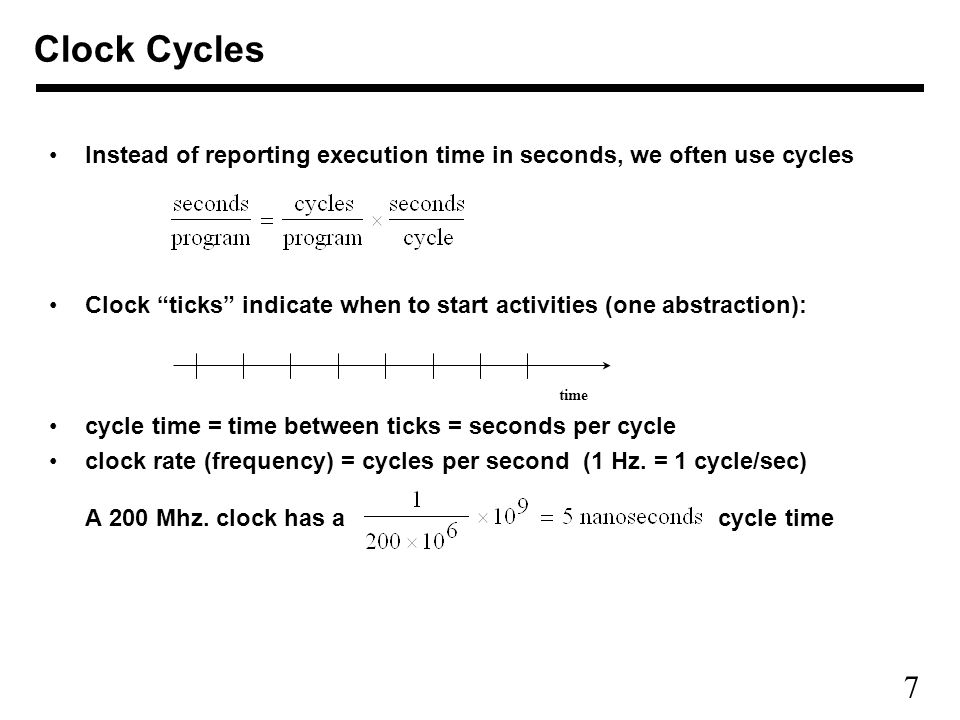 7 Clock Cycles Instead of reporting execution time in seconds, we often use cycles Clock ticks indicate when to start activities (one abstraction): cycle time = time between ticks = seconds per cycle clock rate (frequency) = cycles per second (1 Hz.