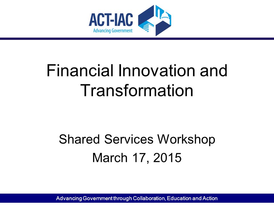 Advancing Government through Collaboration, Education and Action Financial Innovation and Transformation Shared Services Workshop March 17, 2015