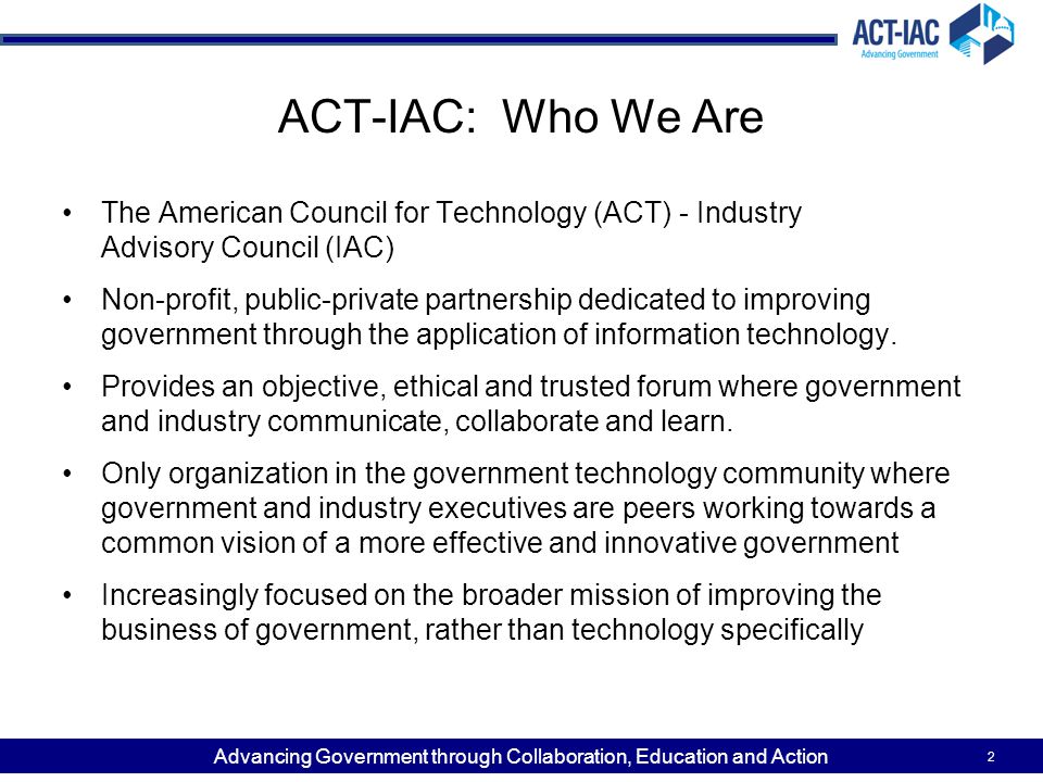 Advancing Government through Collaboration, Education and Action 2 ACT-IAC: Who We Are The American Council for Technology (ACT) - Industry Advisory Council (IAC) Non-profit, public-private partnership dedicated to improving government through the application of information technology.