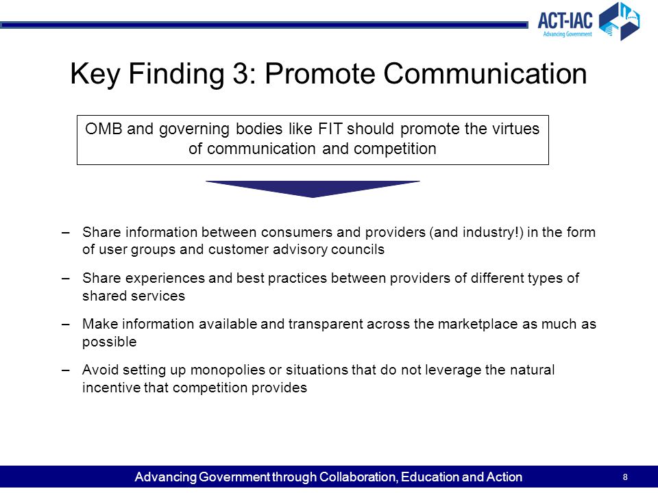 Advancing Government through Collaboration, Education and Action Key Finding 3: Promote Communication –Share information between consumers and providers (and industry!) in the form of user groups and customer advisory councils –Share experiences and best practices between providers of different types of shared services –Make information available and transparent across the marketplace as much as possible –Avoid setting up monopolies or situations that do not leverage the natural incentive that competition provides 8 OMB and governing bodies like FIT should promote the virtues of communication and competition