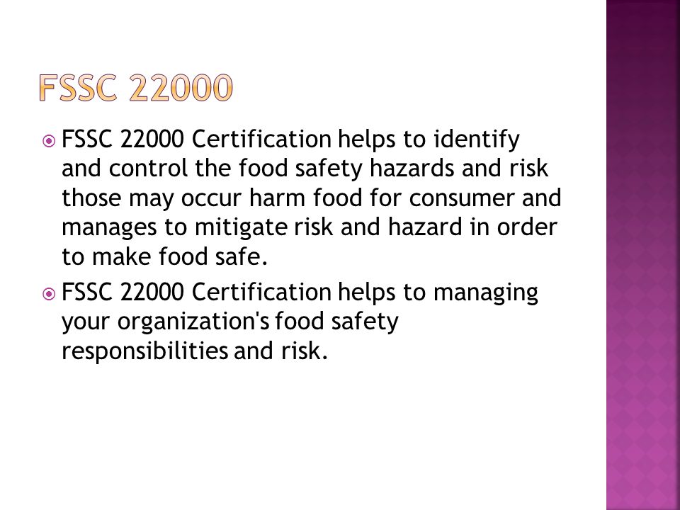  FSSC Certification helps to identify and control the food safety hazards and risk those may occur harm food for consumer and manages to mitigate risk and hazard in order to make food safe.