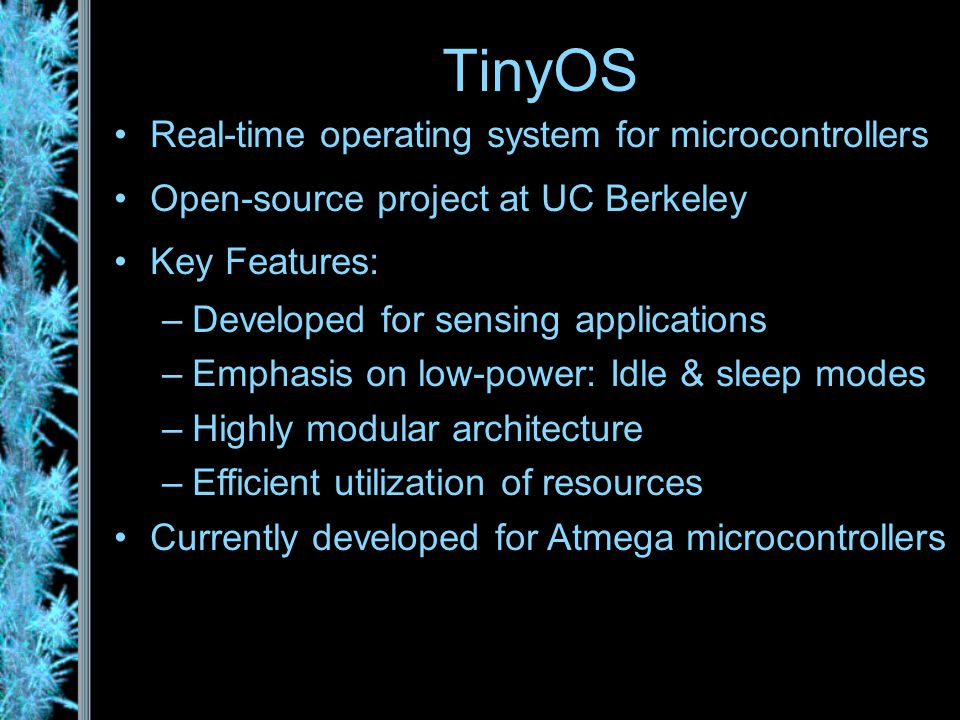 TinyOS Real-time operating system for microcontrollers Open-source project at UC Berkeley Key Features: –Developed for sensing applications –Emphasis on low-power: Idle & sleep modes –Highly modular architecture –Efficient utilization of resources Currently developed for Atmega microcontrollers