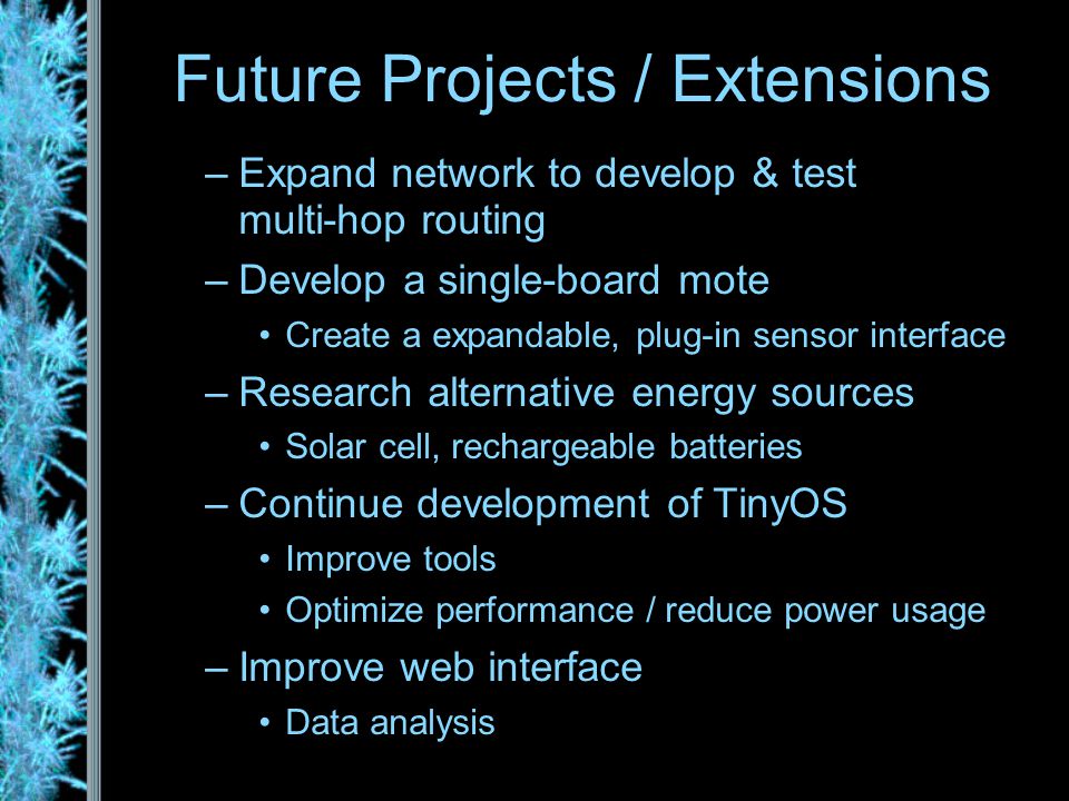 –Expand network to develop & test multi-hop routing –Develop a single-board mote Create a expandable, plug-in sensor interface –Research alternative energy sources Solar cell, rechargeable batteries –Continue development of TinyOS Improve tools Optimize performance / reduce power usage –Improve web interface Data analysis Future Projects / Extensions