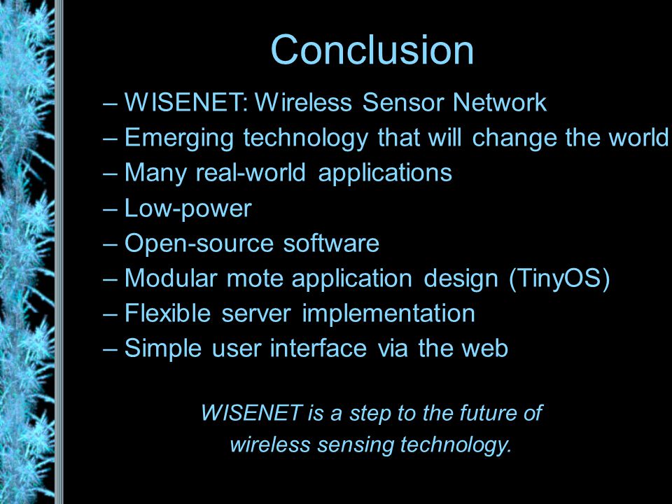 –WISENET: Wireless Sensor Network –Emerging technology that will change the world –Many real-world applications –Low-power –Open-source software –Modular mote application design (TinyOS) –Flexible server implementation –Simple user interface via the web WISENET is a step to the future of wireless sensing technology.