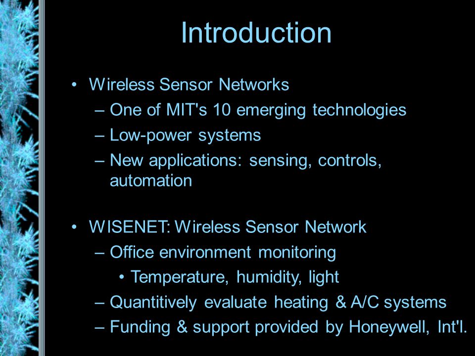 Introduction Wireless Sensor Networks –One of MIT s 10 emerging technologies –Low-power systems –New applications: sensing, controls, automation WISENET: Wireless Sensor Network –Office environment monitoring Temperature, humidity, light –Quantitively evaluate heating & A/C systems –Funding & support provided by Honeywell, Int l.
