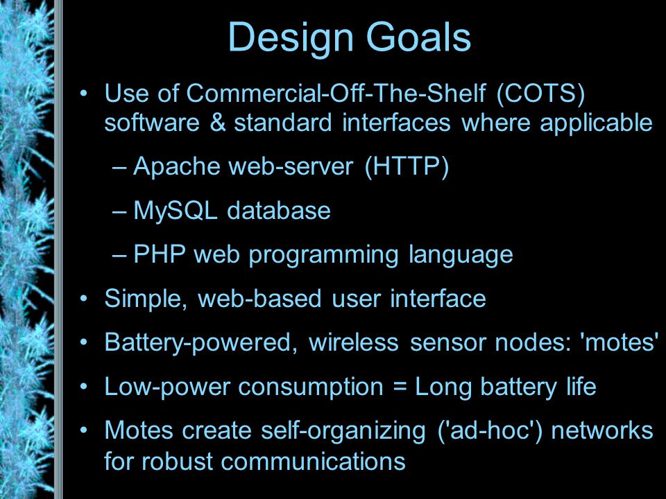 Design Goals Use of Commercial-Off-The-Shelf (COTS) software & standard interfaces where applicable –Apache web-server (HTTP) –MySQL database –PHP web programming language Simple, web-based user interface Battery-powered, wireless sensor nodes: motes Low-power consumption = Long battery life Motes create self-organizing ( ad-hoc ) networks for robust communications