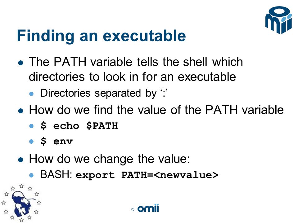 © Finding an executable The PATH variable tells the shell which directories to look in for an executable Directories separated by ‘:’ How do we find the value of the PATH variable $ echo $PATH $ env How do we change the value: BASH: export PATH=