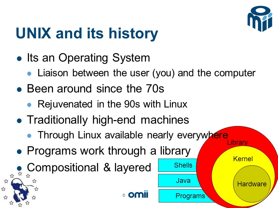 © Shells Programs Java Library Kernel UNIX and its history Its an Operating System Liaison between the user (you) and the computer Been around since the 70s Rejuvenated in the 90s with Linux Traditionally high-end machines Through Linux available nearly everywhere Programs work through a library Compositional & layered Hardware
