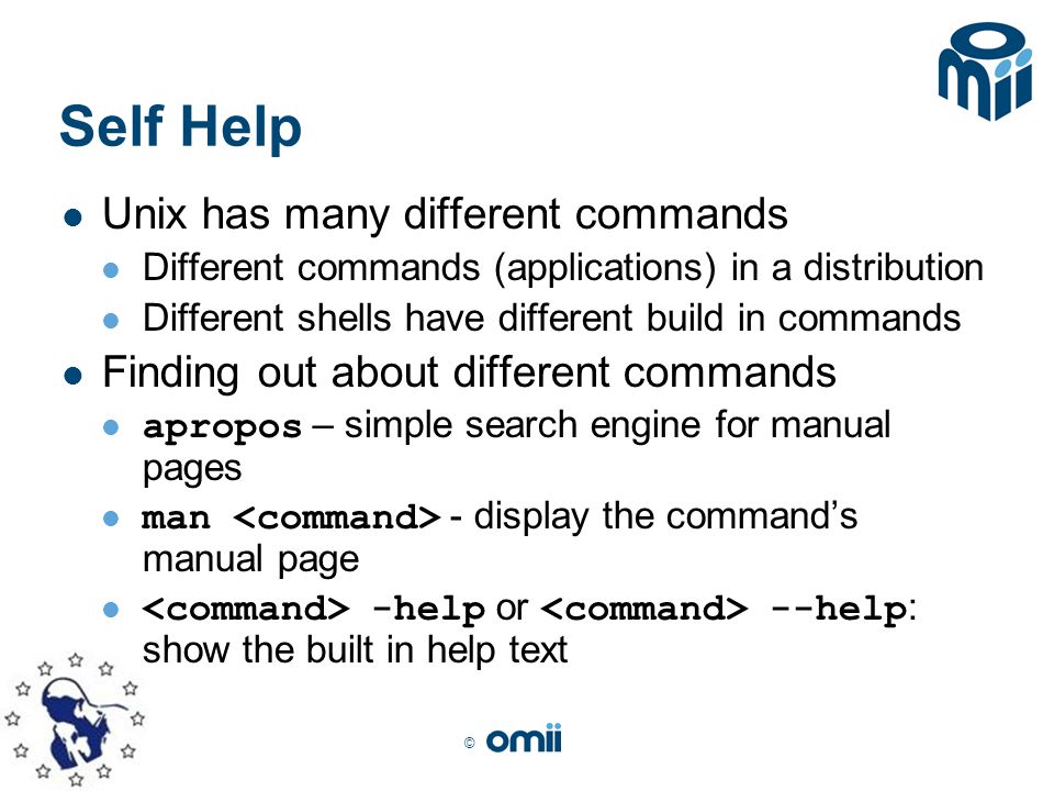 © Self Help Unix has many different commands Different commands (applications) in a distribution Different shells have different build in commands Finding out about different commands apropos – simple search engine for manual pages man - display the command’s manual page -help or --help : show the built in help text