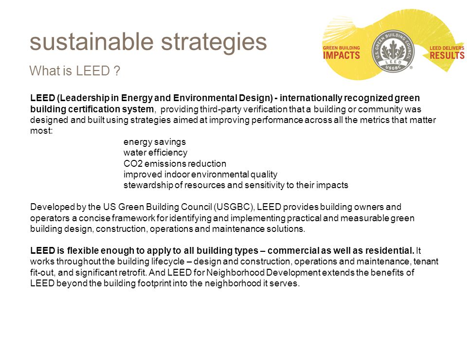 LEED (Leadership in Energy and Environmental Design) - internationally recognized green building certification system, providing third-party verification that a building or community was designed and built using strategies aimed at improving performance across all the metrics that matter most: energy savings water efficiency CO2 emissions reduction improved indoor environmental quality stewardship of resources and sensitivity to their impacts Developed by the US Green Building Council (USGBC), LEED provides building owners and operators a concise framework for identifying and implementing practical and measurable green building design, construction, operations and maintenance solutions.