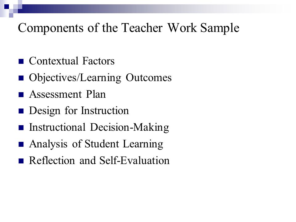 Components of the Teacher Work Sample Contextual Factors Objectives/Learning Outcomes Assessment Plan Design for Instruction Instructional Decision-Making Analysis of Student Learning Reflection and Self-Evaluation