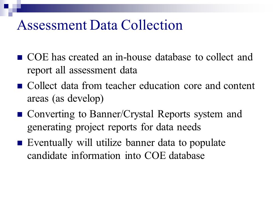 Assessment Data Collection COE has created an in-house database to collect and report all assessment data Collect data from teacher education core and content areas (as develop) Converting to Banner/Crystal Reports system and generating project reports for data needs Eventually will utilize banner data to populate candidate information into COE database