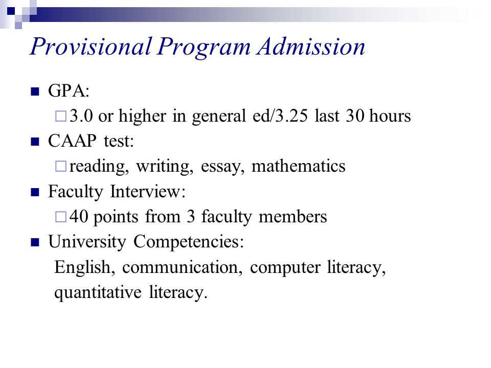 Provisional Program Admission GPA:  3.0 or higher in general ed/3.25 last 30 hours CAAP test:  reading, writing, essay, mathematics Faculty Interview:  40 points from 3 faculty members University Competencies: English, communication, computer literacy, quantitative literacy.