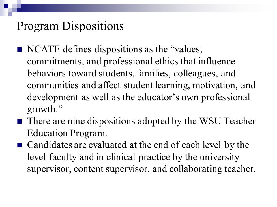 Program Dispositions NCATE defines dispositions as the values, commitments, and professional ethics that influence behaviors toward students, families, colleagues, and communities and affect student learning, motivation, and development as well as the educator’s own professional growth. There are nine dispositions adopted by the WSU Teacher Education Program.