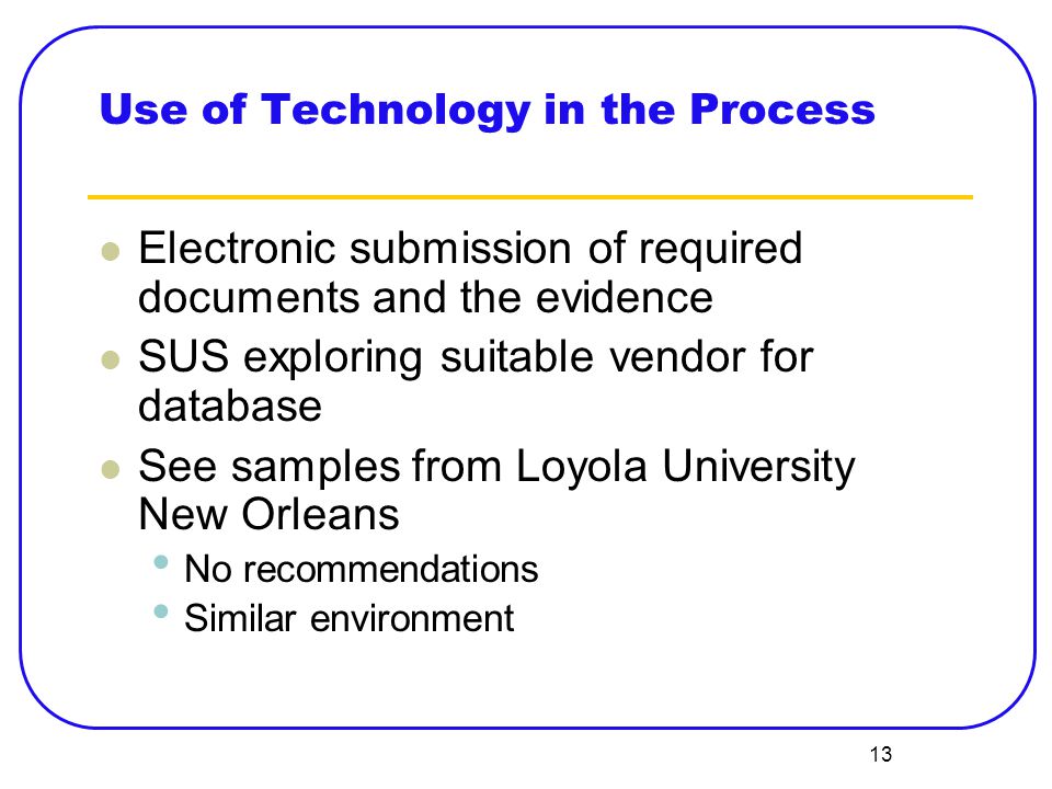13 Use of Technology in the Process Electronic submission of required documents and the evidence SUS exploring suitable vendor for database See samples from Loyola University New Orleans No recommendations Similar environment