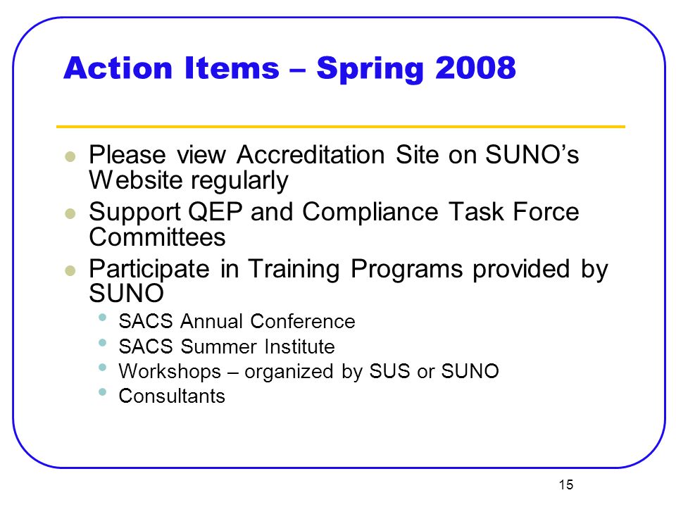 15 Action Items – Spring 2008 Please view Accreditation Site on SUNO’s Website regularly Support QEP and Compliance Task Force Committees Participate in Training Programs provided by SUNO SACS Annual Conference SACS Summer Institute Workshops – organized by SUS or SUNO Consultants