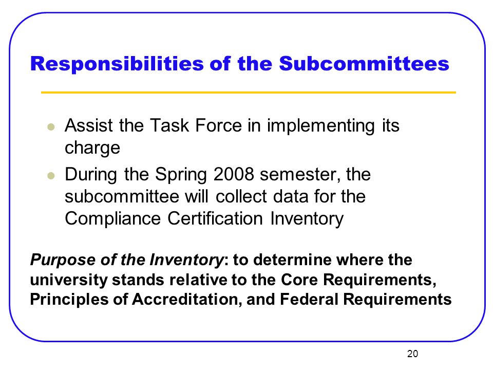 20 Responsibilities of the Subcommittees Assist the Task Force in implementing its charge During the Spring 2008 semester, the subcommittee will collect data for the Compliance Certification Inventory Purpose of the Inventory: to determine where the university stands relative to the Core Requirements, Principles of Accreditation, and Federal Requirements