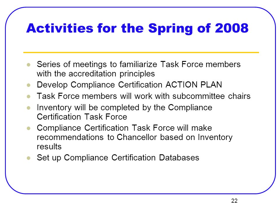 22 Activities for the Spring of 2008 Series of meetings to familiarize Task Force members with the accreditation principles Develop Compliance Certification ACTION PLAN Task Force members will work with subcommittee chairs Inventory will be completed by the Compliance Certification Task Force Compliance Certification Task Force will make recommendations to Chancellor based on Inventory results Set up Compliance Certification Databases