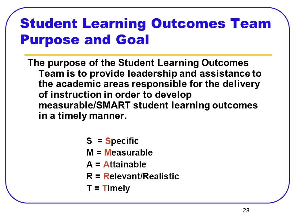28 The purpose of the Student Learning Outcomes Team is to provide leadership and assistance to the academic areas responsible for the delivery of instruction in order to develop measurable/SMART student learning outcomes in a timely manner.