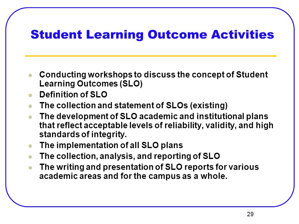 29 Student Learning Outcome Activities Conducting workshops to discuss the concept of Student Learning Outcomes (SLO) Definition of SLO The collection and statement of SLOs (existing) The development of SLO academic and institutional plans that reflect acceptable levels of reliability, validity, and high standards of integrity.