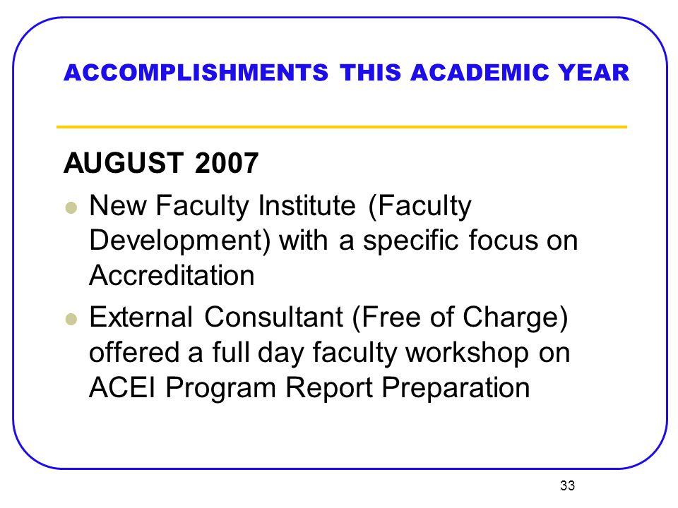 33 ACCOMPLISHMENTS THIS ACADEMIC YEAR AUGUST 2007 New Faculty Institute (Faculty Development) with a specific focus on Accreditation External Consultant (Free of Charge) offered a full day faculty workshop on ACEI Program Report Preparation