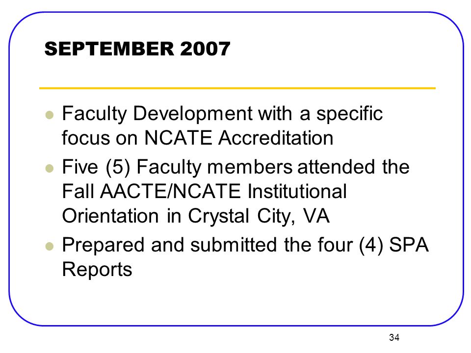 34 Faculty Development with a specific focus on NCATE Accreditation Five (5) Faculty members attended the Fall AACTE/NCATE Institutional Orientation in Crystal City, VA Prepared and submitted the four (4) SPA Reports SEPTEMBER 2007