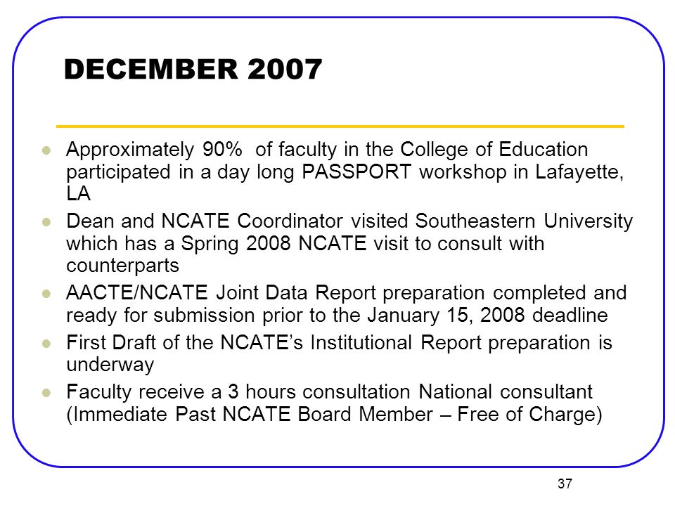 37 DECEMBER 2007 Approximately 90% of faculty in the College of Education participated in a day long PASSPORT workshop in Lafayette, LA Dean and NCATE Coordinator visited Southeastern University which has a Spring 2008 NCATE visit to consult with counterparts AACTE/NCATE Joint Data Report preparation completed and ready for submission prior to the January 15, 2008 deadline First Draft of the NCATE’s Institutional Report preparation is underway Faculty receive a 3 hours consultation National consultant (Immediate Past NCATE Board Member – Free of Charge)
