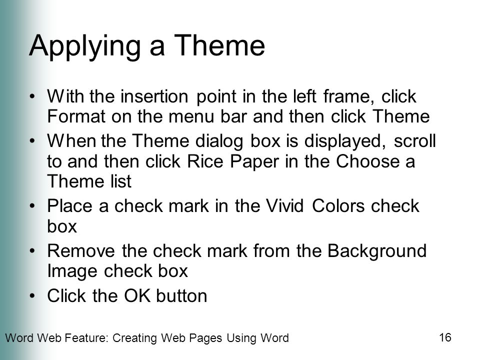 Word Web Feature: Creating Web Pages Using Word 16 Applying a Theme With the insertion point in the left frame, click Format on the menu bar and then click Theme When the Theme dialog box is displayed, scroll to and then click Rice Paper in the Choose a Theme list Place a check mark in the Vivid Colors check box Remove the check mark from the Background Image check box Click the OK button
