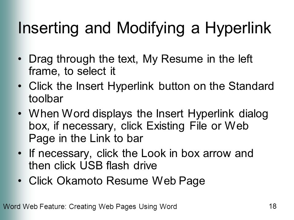 Word Web Feature: Creating Web Pages Using Word 18 Inserting and Modifying a Hyperlink Drag through the text, My Resume in the left frame, to select it Click the Insert Hyperlink button on the Standard toolbar When Word displays the Insert Hyperlink dialog box, if necessary, click Existing File or Web Page in the Link to bar If necessary, click the Look in box arrow and then click USB flash drive Click Okamoto Resume Web Page