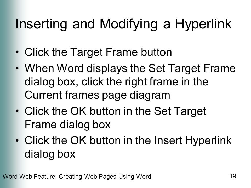 Word Web Feature: Creating Web Pages Using Word 19 Inserting and Modifying a Hyperlink Click the Target Frame button When Word displays the Set Target Frame dialog box, click the right frame in the Current frames page diagram Click the OK button in the Set Target Frame dialog box Click the OK button in the Insert Hyperlink dialog box